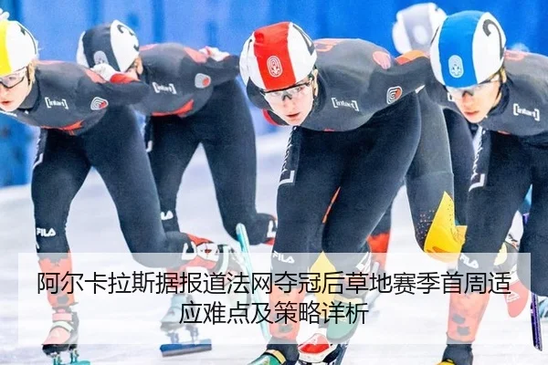 阿尔卡拉斯据报道法网夺冠后草地赛季首周适应难点及策略详析